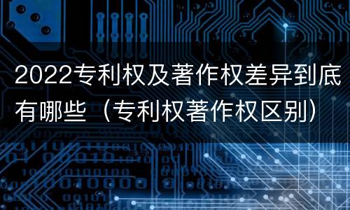 2022专利权及著作权差异到底有哪些（专利权著作权区别）