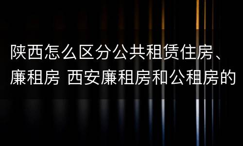 陕西怎么区分公共租赁住房、廉租房 西安廉租房和公租房的区别到底是什么?