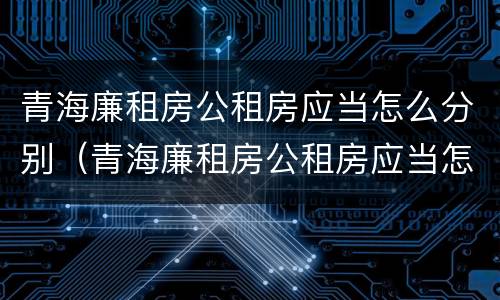 青海廉租房公租房应当怎么分别（青海廉租房公租房应当怎么分别购买）