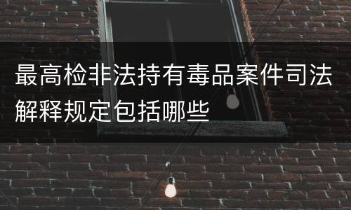 最高检非法持有毒品案件司法解释规定包括哪些