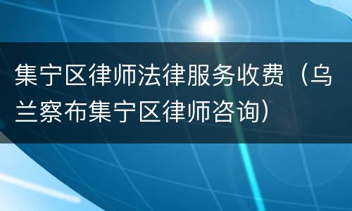 集宁区律师法律服务收费（乌兰察布集宁区律师咨询）