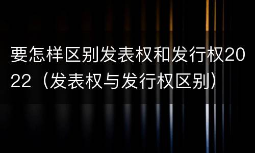 要怎样区别发表权和发行权2022（发表权与发行权区别）
