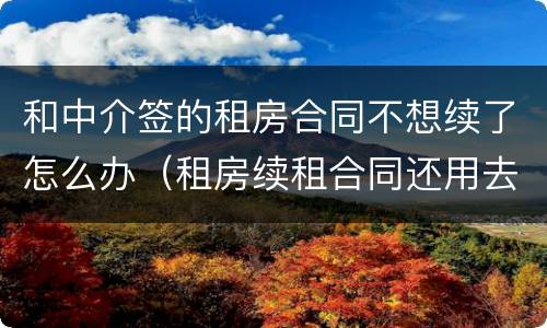 和中介签的租房合同不想续了怎么办（租房续租合同还用去中介签吗）