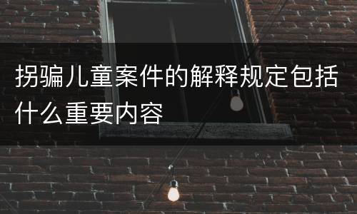 拐骗儿童案件的解释规定包括什么重要内容