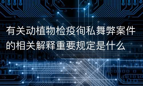 有关动植物检疫徇私舞弊案件的相关解释重要规定是什么