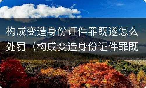 构成变造身份证件罪既遂怎么处罚（构成变造身份证件罪既遂怎么处罚）