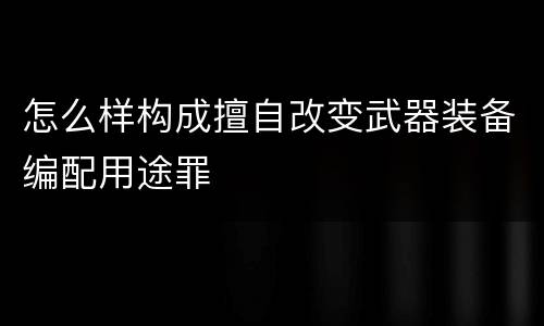 怎么样构成擅自改变武器装备编配用途罪