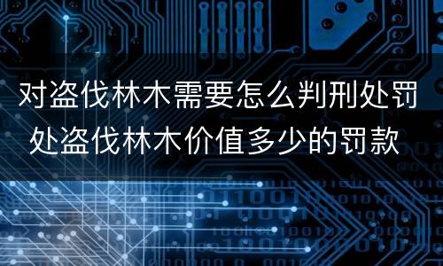 对盗伐林木需要怎么判刑处罚 处盗伐林木价值多少的罚款
