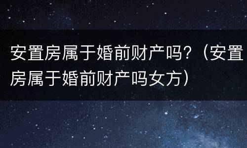 安置房属于婚前财产吗?（安置房属于婚前财产吗女方）