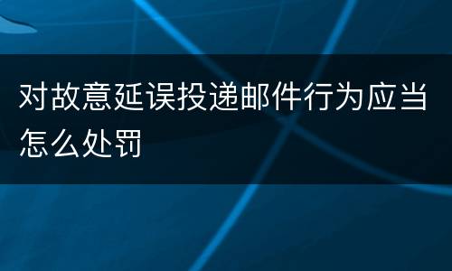 对故意延误投递邮件行为应当怎么处罚
