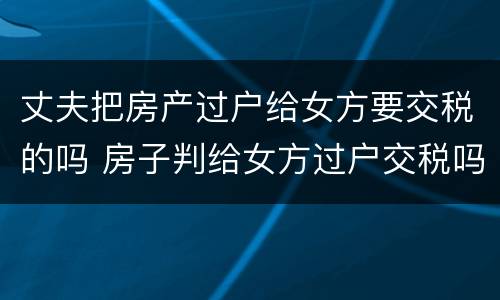 丈夫把房产过户给女方要交税的吗 房子判给女方过户交税吗
