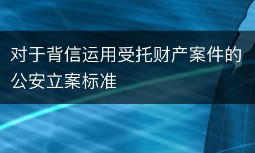 对于背信运用受托财产案件的公安立案标准