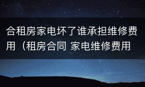 合租房家电坏了谁承担维修费用（租房合同 家电维修费用 谁承担）