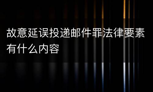 故意延误投递邮件罪法律要素有什么内容