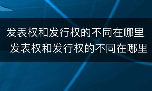 发表权和发行权的不同在哪里 发表权和发行权的不同在哪里查