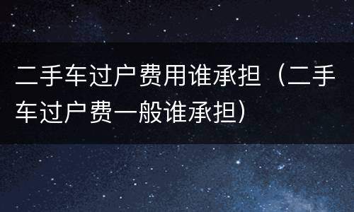 二手车过户费用谁承担（二手车过户费一般谁承担）