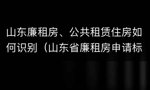 山东廉租房、公共租赁住房如何识别（山东省廉租房申请标准）