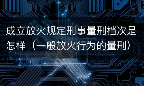 成立放火规定刑事量刑档次是怎样（一般放火行为的量刑）