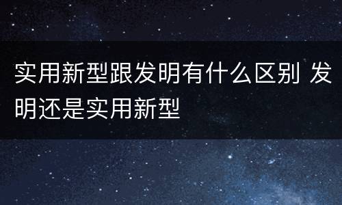 实用新型跟发明有什么区别 发明还是实用新型