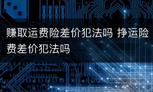 赚取运费险差价犯法吗 挣运险费差价犯法吗