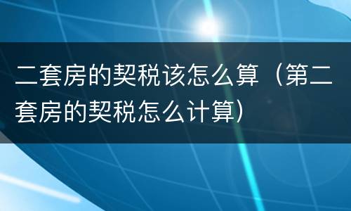二套房的契税该怎么算（第二套房的契税怎么计算）