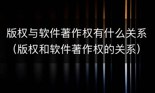 版权与软件著作权有什么关系（版权和软件著作权的关系）