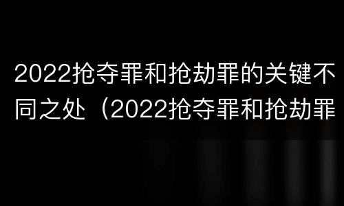 2022抢夺罪和抢劫罪的关键不同之处（2022抢夺罪和抢劫罪的关键不同之处有哪些）