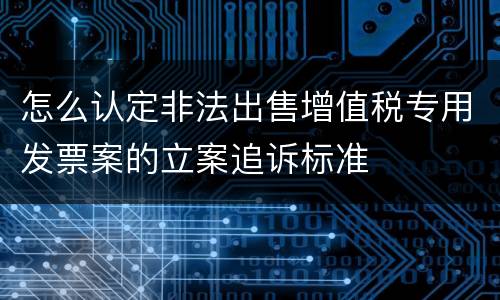 怎么认定非法出售增值税专用发票案的立案追诉标准