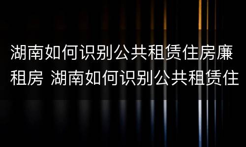 湖南如何识别公共租赁住房廉租房 湖南如何识别公共租赁住房廉租房的真假
