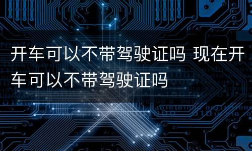 开车可以不带驾驶证吗 现在开车可以不带驾驶证吗