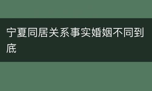 宁夏同居关系事实婚姻不同到底