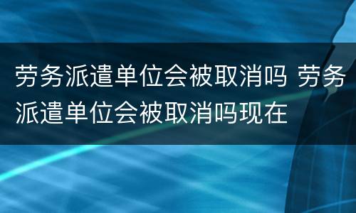 劳务派遣单位会被取消吗 劳务派遣单位会被取消吗现在