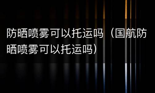 防晒喷雾可以托运吗（国航防晒喷雾可以托运吗）