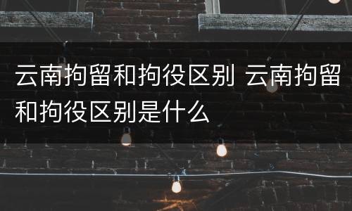 云南拘留和拘役区别 云南拘留和拘役区别是什么