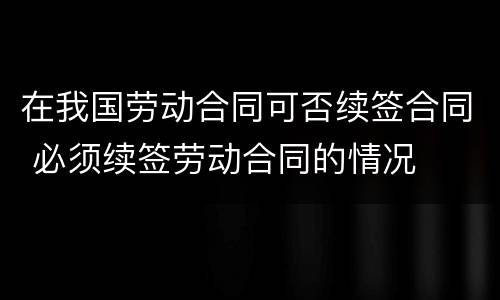 在我国劳动合同可否续签合同 必须续签劳动合同的情况