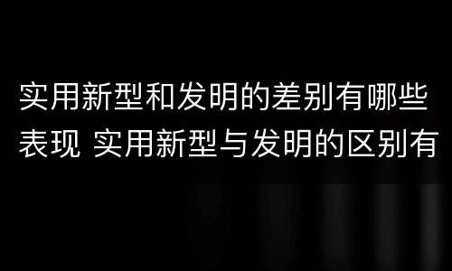实用新型和发明的差别有哪些表现 实用新型与发明的区别有哪些