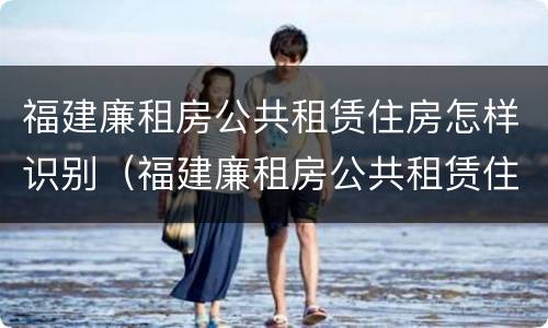 福建廉租房公共租赁住房怎样识别（福建廉租房公共租赁住房怎样识别房产证）