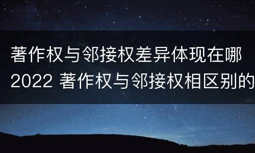 著作权与邻接权差异体现在哪2022 著作权与邻接权相区别的根据