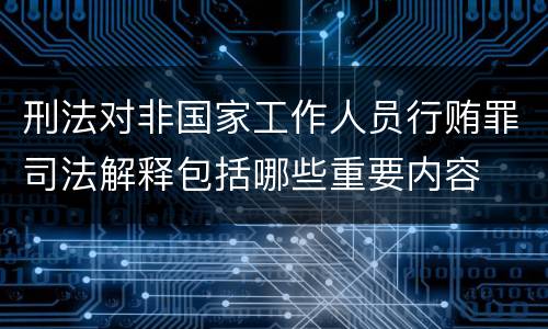 刑法对非国家工作人员行贿罪司法解释包括哪些重要内容