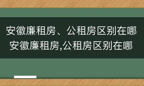 安徽廉租房、公租房区别在哪 安徽廉租房,公租房区别在哪儿