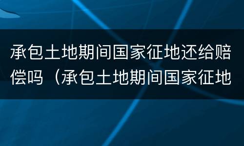 承包土地期间国家征地还给赔偿吗（承包土地期间国家征地还给赔偿吗怎么办）