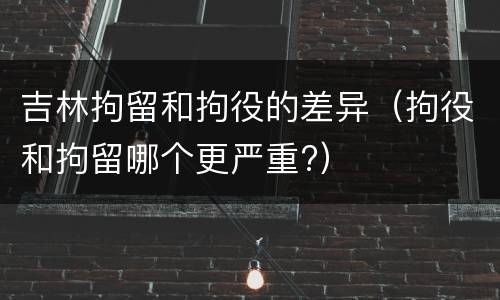 吉林拘留和拘役的差异（拘役和拘留哪个更严重?）