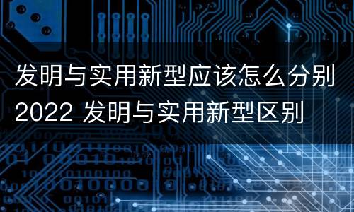发明与实用新型应该怎么分别2022 发明与实用新型区别