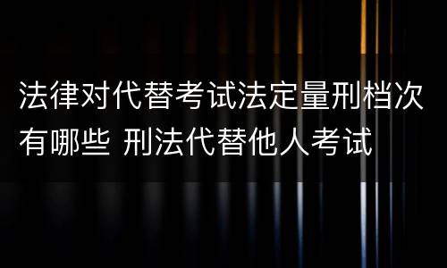 法律对代替考试法定量刑档次有哪些 刑法代替他人考试
