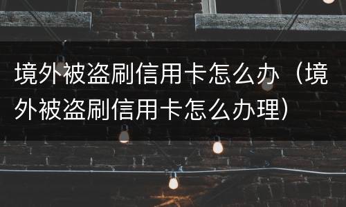 境外被盗刷信用卡怎么办（境外被盗刷信用卡怎么办理）