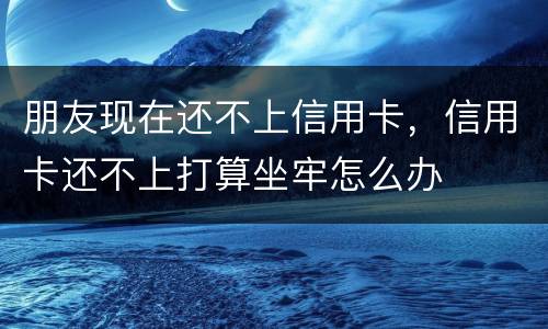 朋友现在还不上信用卡，信用卡还不上打算坐牢怎么办