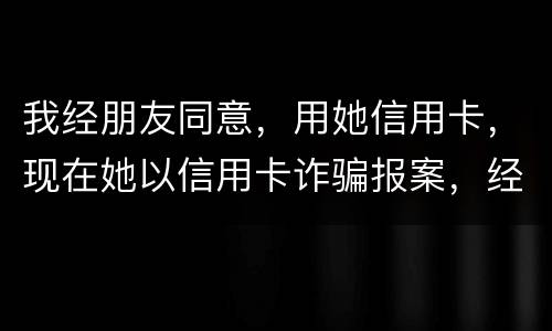 我经朋友同意，用她信用卡，现在她以信用卡诈骗报案，经侦大队也立案了，我该怎么我