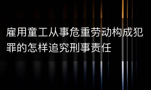 雇用童工从事危重劳动构成犯罪的怎样追究刑事责任