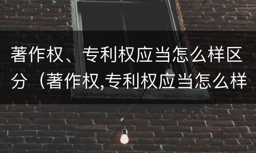 著作权、专利权应当怎么样区分（著作权,专利权应当怎么样区分作者）