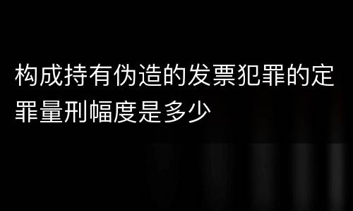 构成持有伪造的发票犯罪的定罪量刑幅度是多少